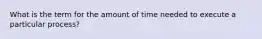 What is the term for the amount of time needed to execute a particular process?