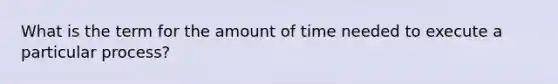 What is the term for the amount of time needed to execute a particular process?