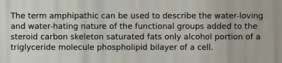 The term amphipathic can be used to describe the water-loving and water-hating nature of the functional groups added to the steroid carbon skeleton saturated fats only alcohol portion of a triglyceride molecule phospholipid bilayer of a cell.