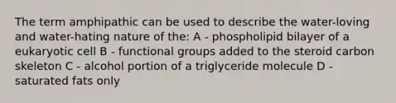 The term amphipathic can be used to describe the water-loving and water-hating nature of the: A - phospholipid bilayer of a eukaryotic cell B - functional groups added to the steroid carbon skeleton C - alcohol portion of a triglyceride molecule D - saturated fats only