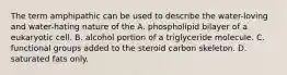 The term amphipathic can be used to describe the water-loving and water-hating nature of the A. phospholipid bilayer of a eukaryotic cell. B. alcohol portion of a triglyceride molecule. C. functional groups added to the steroid carbon skeleton. D. saturated fats only.