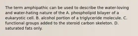 The term amphipathic can be used to describe the water-loving and water-hating nature of the A. phospholipid bilayer of a eukaryotic cell. B. alcohol portion of a triglyceride molecule. C. functional groups added to the steroid carbon skeleton. D. saturated fats only.