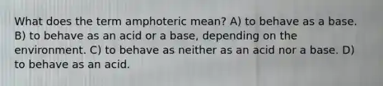 What does the term amphoteric mean? A) to behave as a base. B) to behave as an acid or a base, depending on the environment. C) to behave as neither as an acid nor a base. D) to behave as an acid.