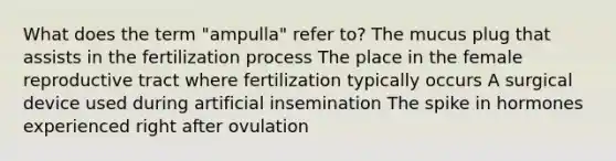 What does the term "ampulla" refer to? The mucus plug that assists in the fertilization process The place in the female reproductive tract where fertilization typically occurs A surgical device used during artificial insemination The spike in hormones experienced right after ovulation