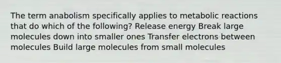 The term anabolism specifically applies to metabolic reactions that do which of the following? Release energy Break large molecules down into smaller ones Transfer electrons between molecules Build large molecules from small molecules