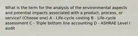 What is the term for the analysis of the environmental aspects and potential impacts associated with a product, process, or service? (Choose one) A - Life-cycle costing B - Life-cycle assessment C - Triple bottom line accounting D - ASHRAE Level I audit