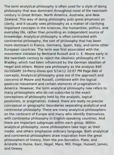 The term analytical philosophy is often used for a style of doing philosophy that was dominant throughout most of the twentieth century in Great Britain, North America, Australia, and New Zealand. This way of doing philosophy puts great emphasis on clarity, and it usually sees philosophy as a matter of clarifying important concepts in the sciences, the humanities, politics, and everyday life, rather than providing an independent source of knowledge. Analytical philosophy is often contrasted with continental philosophy, the sort of philosophy that has been more dominant in France, Germany, Spain, Italy, and some other European countries. The term was first associated with the movement initiated by Bertrand Russell and G. E. Moore early in the twentieth century to reject the idealistic philosophy of F. H. Bradley, which had been influenced by the German idealism of Hegel and others. Moore saw philosophy as the analysis 840 GLOSSARY 10-Perry-Gloss.qxd 5/14/12 10:07 PM Page 840 of concepts. Analytical philosophy grew out of the approach and concerns of Moore and Russell, combined with the logical positivist movement and certain elements of pragmatism in America. However, the term analytical philosophy now refers to many philosophers who do not subscribe to the exact conceptions of philosophy held by the analysts, logical positivists, or pragmatists. Indeed, there are really no precise conceptual or geographic boundaries separating analytical and continental philosophy. There are many analytical philosophers on the continent of Europe and many who identify themselves with continental philosophy in English-speaking countries. And there are important subgroups within each group. Within analytical philosophy, some philosophers take logic as their model, and others emphasize ordinary language. Both analytical and continental philosophers draw inspiration from the great philosophers of history, from the pre-Socratics, Plato, and Aristotle to Hume, Kant, Hegel, Marx, Mill, Frege, Husserl, James, and Dewey.