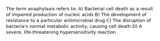 The term anaphylaxis refers to: A) Bacterial cell death as a result of impaired production of nucleic acids B) The development of resistance to a particular antimicrobial drug C) The disruption of bacteria's normal metabolic activity, causing cell death D) A severe, life-threatening hypersensitivity reaction