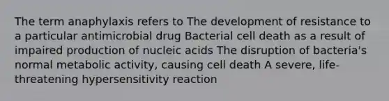 The term anaphylaxis refers to The development of resistance to a particular antimicrobial drug Bacterial cell death as a result of impaired production of nucleic acids The disruption of bacteria's normal metabolic activity, causing cell death A severe, life-threatening hypersensitivity reaction