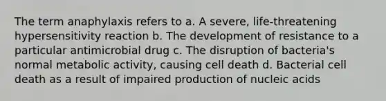 The term anaphylaxis refers to a. A severe, life-threatening hypersensitivity reaction b. The development of resistance to a particular antimicrobial drug c. The disruption of bacteria's normal metabolic activity, causing cell death d. Bacterial cell death as a result of impaired production of nucleic acids