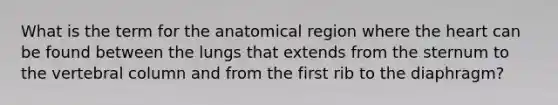 What is the term for the anatomical region where the heart can be found between the lungs that extends from the sternum to the vertebral column and from the first rib to the diaphragm?