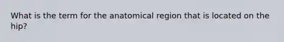 What is the term for the anatomical region that is located on the hip?