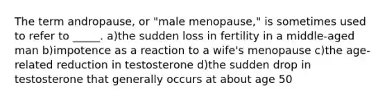 The term andropause, or "male menopause," is sometimes used to refer to _____. a)the sudden loss in fertility in a middle-aged man b)impotence as a reaction to a wife's menopause c)the age-related reduction in testosterone d)the sudden drop in testosterone that generally occurs at about age 50