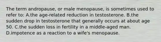 The term andropause, or male menopause, is sometimes used to refer to: A.the age-related reduction in testosterone. B.the sudden drop in testosterone that generally occurs at about age 50. C.the sudden loss in fertility in a middle-aged man. D.impotence as a reaction to a wife's menopause.