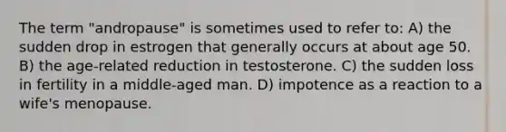 The term "andropause" is sometimes used to refer to: A) the sudden drop in estrogen that generally occurs at about age 50. B) the age-related reduction in testosterone. C) the sudden loss in fertility in a middle-aged man. D) impotence as a reaction to a wife's menopause.