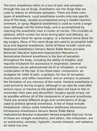 The term anesthesia refers to a loss of pain and sensation through the use of drugs. Anesthetics are the drugs that are used to reduce or eliminate sensation. There are three main types of anesthesia. Local anesthesia numbs only one specific area of the body, usually accomplished using a needle injection, ointment, or spray. Regional anesthesia is used to numb a larger area, although not the entire body, and is accomplished by injecting the anesthetic near a cluster of nerves. This includes an epidural, which numbs the torso during labor and delivery, an interscalene block for spinal surgery, or a femoral nerve block for leg surgery. Many of the same drugs are used to accomplish both local and regional anesthesia. Some of these include: Local and Reginonal Anesthesics Generic Name Trade Name procaine Novocain lidocaine Xylocaine bupivacaine Marcaine or Sensorcaine General anesthesia is the loss of sensation throughout the body, including the ability to breathe, and requires intubation for assistance in respiration. General anesthesia can be administered via IV or inhalation, or some combination of the two. It has three basic components: an analgesic for relief of pain; a paralytic for loss of sensation, muscle tone, and reflex movement; and an amnesic to prevent the formation of any memory of the event. General anesthesia is used primarily during surgery, although it can also be used after serious injury or trauma so the patient does not have to feel or remember their pain and discomfort. Surgery would simply not be possible without all of the components of general anesthesia. There are several different drugs and combinations of drugs used to achieve general anesthesia. A few of these include: Inhalational: nitrous oxide halothane desflurane Intravenous: Intravenous Anesthesics Generic Name Trade Name methohexital Brevital midazolam Versed propofol Diprivan Some of these are straight anesthetics, and others, like midazolam, are an antianxiety, amnesic, hypnotic, muscle relaxant, and sedative all rolled into one.