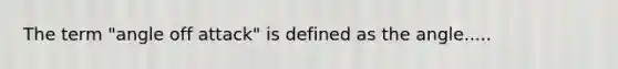 The term "angle off attack" is defined as the angle.....