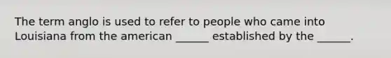 The term anglo is used to refer to people who came into Louisiana from the american ______ established by the ______.