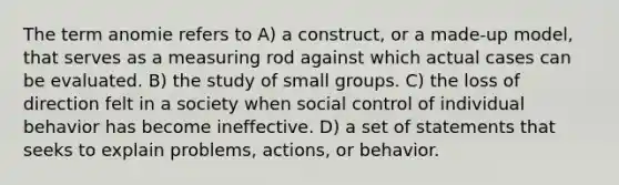 The term anomie refers to A) a construct, or a made-up model, that serves as a measuring rod against which actual cases can be evaluated. B) the study of small groups. C) the loss of direction felt in a society when social control of individual behavior has become ineffective. D) a set of statements that seeks to explain problems, actions, or behavior.