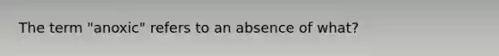 The term "anoxic" refers to an absence of what?