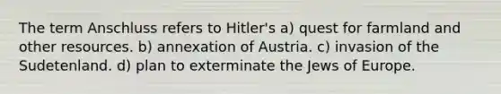 The term Anschluss refers to Hitler's a) quest for farmland and other resources. b) annexation of Austria. c) invasion of the Sudetenland. d) plan to exterminate the Jews of Europe.