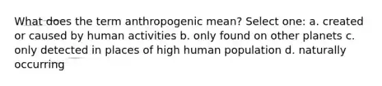 What does the term anthropogenic mean? Select one: a. created or caused by human activities b. only found on other planets c. only detected in places of high human population d. naturally occurring