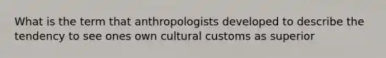 What is the term that anthropologists developed to describe the tendency to see ones own cultural customs as superior