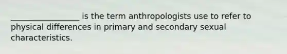 _________________ is the term anthropologists use to refer to physical differences in primary and secondary sexual characteristics.