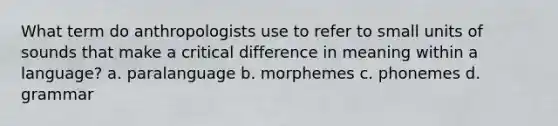 What term do anthropologists use to refer to small units of sounds that make a critical difference in meaning within a language? a. paralanguage b. morphemes c. phonemes d. grammar