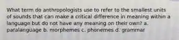 What term do anthropologists use to refer to the smallest units of sounds that can make a critical difference in meaning within a language but do not have any meaning on their own? a. paralanguage b. morphemes c. phonemes d. grammar