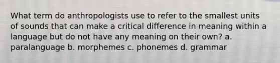 What term do anthropologists use to refer to the smallest units of sounds that can make a critical difference in meaning within a language but do not have any meaning on their own? a. paralanguage b. morphemes c. phonemes d. grammar