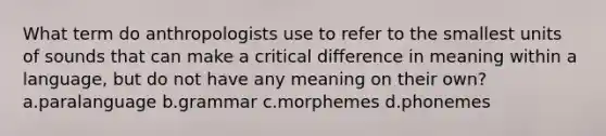 What term do anthropologists use to refer to the smallest units of sounds that can make a critical difference in meaning within a language, but do not have any meaning on their own? a.paralanguage b.grammar c.morphemes d.phonemes