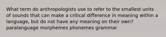 What term do anthropologists use to refer to the smallest units of sounds that can make a critical difference in meaning within a language, but do not have any meaning on their own? paralanguage morphemes phonemes grammar