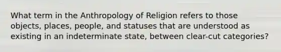 What term in the Anthropology of Religion refers to those objects, places, people, and statuses that are understood as existing in an indeterminate state, between clear-cut categories?