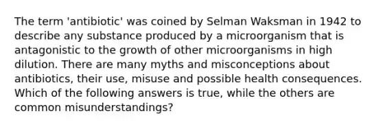 The term 'antibiotic' was coined by Selman Waksman in 1942 to describe any substance produced by a microorganism that is antagonistic to the growth of other microorganisms in high dilution. There are many myths and misconceptions about antibiotics, their use, misuse and possible health consequences. Which of the following answers is true, while the others are common misunderstandings?