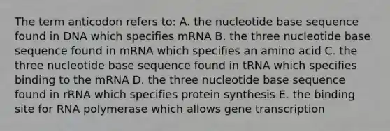 The term anticodon refers to: A. the nucleotide base sequence found in DNA which specifies mRNA B. the three nucleotide base sequence found in mRNA which specifies an amino acid C. the three nucleotide base sequence found in tRNA which specifies binding to the mRNA D. the three nucleotide base sequence found in rRNA which specifies protein synthesis E. the binding site for RNA polymerase which allows gene transcription