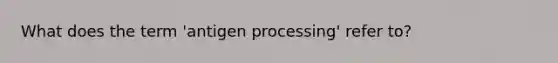 What does the term 'antigen processing' refer to?