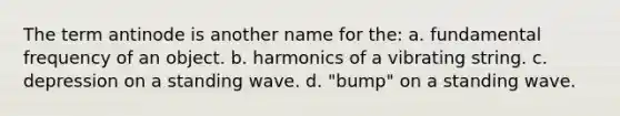 The term antinode is another name for the: a. fundamental frequency of an object. b. harmonics of a vibrating string. c. depression on a standing wave. d. "bump" on a standing wave.