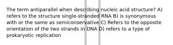 The term antiparallel when describing nucleic acid structure? A) refers to the structure single-stranded RNA B) is synonymous with or the same as semiconservative C) Refers to the opposite orientation of the two strands in DNA D) refers to a type of prokaryotic replication