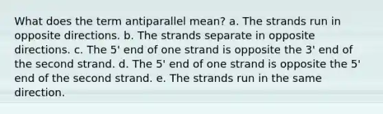 What does the term antiparallel mean? a. The strands run in opposite directions. b. The strands separate in opposite directions. c. The 5' end of one strand is opposite the 3' end of the second strand. d. The 5' end of one strand is opposite the 5' end of the second strand. e. The strands run in the same direction.