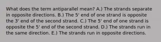 What does the term antiparallel mean? A.) The strands separate in opposite directions. B.) The 5' end of one strand is opposite the 3' end of the second strand. C.) The 5' end of one strand is opposite the 5' end of the second strand. D.) The strands run in the same direction. E.) The strands run in opposite directions.