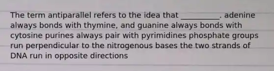 The term antiparallel refers to the idea that __________. adenine always bonds with thymine, and guanine always bonds with cytosine purines always pair with pyrimidines phosphate groups run perpendicular to the nitrogenous bases the two strands of DNA run in opposite directions