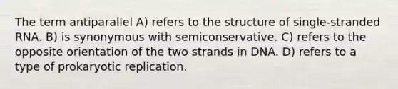 The term antiparallel A) refers to the structure of single-stranded RNA. B) is synonymous with semiconservative. C) refers to the opposite orientation of the two strands in DNA. D) refers to a type of prokaryotic replication.