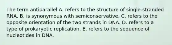 The term antiparallel A. refers to the structure of single-stranded RNA. B. is synonymous with semiconservative. C. refers to the opposite orientation of the two strands in DNA. D. refers to a type of prokaryotic replication. E. refers to the sequence of nucleotides in DNA.