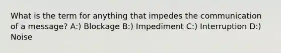 What is the term for anything that impedes the communication of a message? A:) Blockage B:) Impediment C:) Interruption D:) Noise