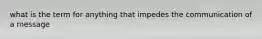 what is the term for anything that impedes the communication of a message