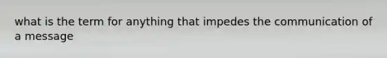 what is the term for anything that impedes the communication of a message