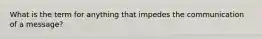 What is the term for anything that impedes the communication of a message?