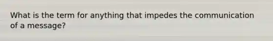 What is the term for anything that impedes the communication of a message?