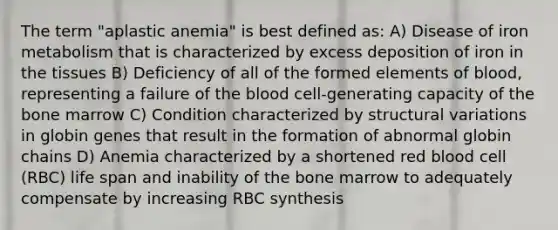 The term "aplastic anemia" is best defined as: A) Disease of iron metabolism that is characterized by excess deposition of iron in the tissues B) Deficiency of all of the formed elements of blood, representing a failure of the blood cell-generating capacity of the bone marrow C) Condition characterized by structural variations in globin genes that result in the formation of abnormal globin chains D) Anemia characterized by a shortened red blood cell (RBC) life span and inability of the bone marrow to adequately compensate by increasing RBC synthesis